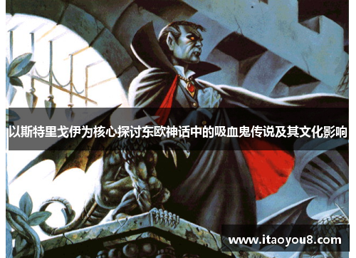 以斯特里戈伊为核心探讨东欧神话中的吸血鬼传说及其文化影响